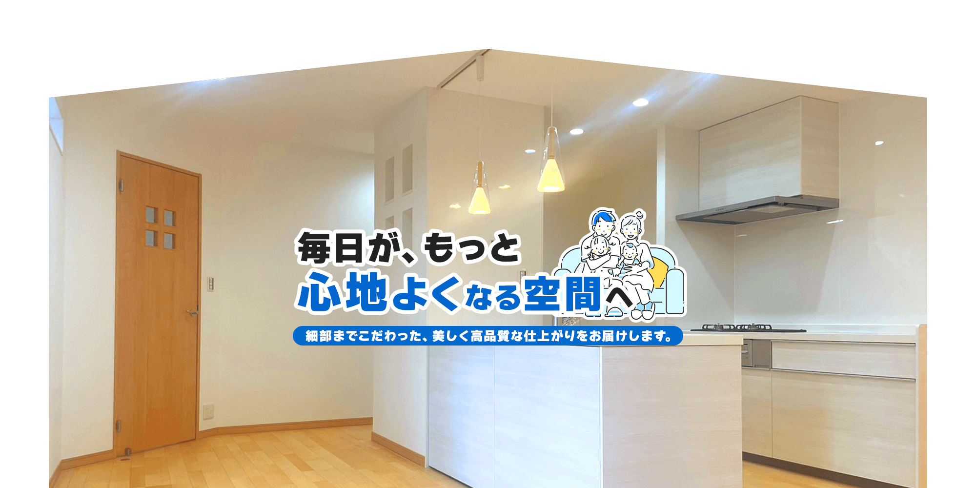 毎日が、もっと心地よくなる空間へ。細部までこだわった、美しく高品質な仕上がりをお届けします。